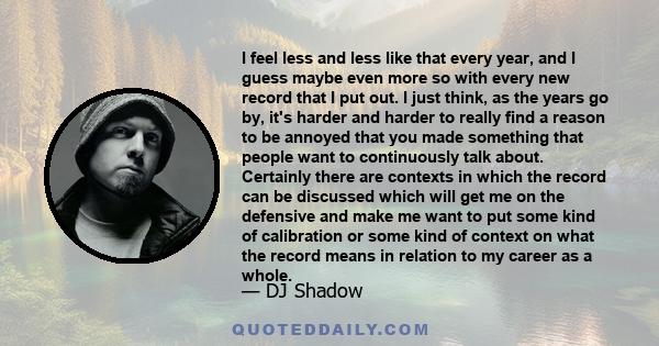 I feel less and less like that every year, and I guess maybe even more so with every new record that I put out. I just think, as the years go by, it's harder and harder to really find a reason to be annoyed that you