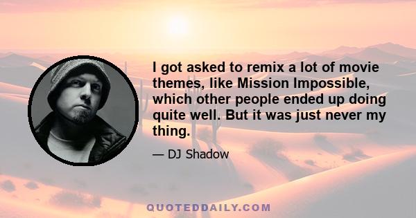 I got asked to remix a lot of movie themes, like Mission Impossible, which other people ended up doing quite well. But it was just never my thing.