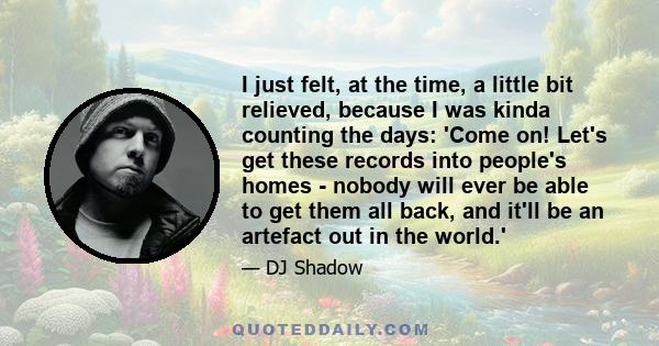 I just felt, at the time, a little bit relieved, because I was kinda counting the days: 'Come on! Let's get these records into people's homes - nobody will ever be able to get them all back, and it'll be an artefact out 