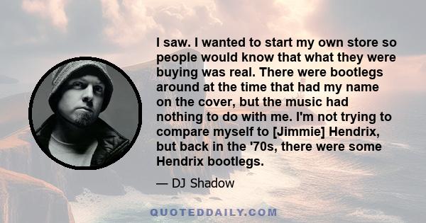 I saw. I wanted to start my own store so people would know that what they were buying was real. There were bootlegs around at the time that had my name on the cover, but the music had nothing to do with me. I'm not