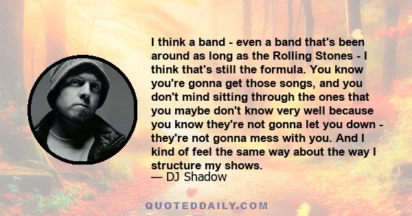 I think a band - even a band that's been around as long as the Rolling Stones - I think that's still the formula. You know you're gonna get those songs, and you don't mind sitting through the ones that you maybe don't