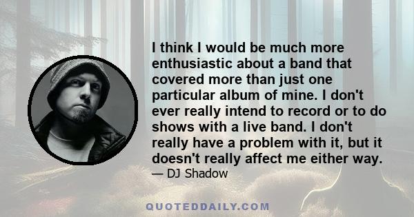 I think I would be much more enthusiastic about a band that covered more than just one particular album of mine. I don't ever really intend to record or to do shows with a live band. I don't really have a problem with