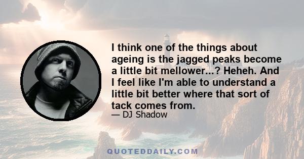 I think one of the things about ageing is the jagged peaks become a little bit mellower...? Heheh. And I feel like I'm able to understand a little bit better where that sort of tack comes from.