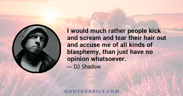 I would much rather people kick and scream and tear their hair out and accuse me of all kinds of blasphemy, than just have no opinion whatsoever.