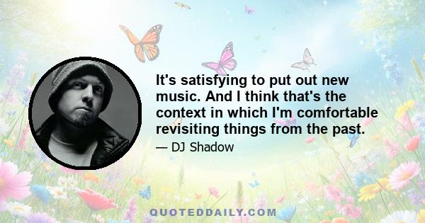 It's satisfying to put out new music. And I think that's the context in which I'm comfortable revisiting things from the past.