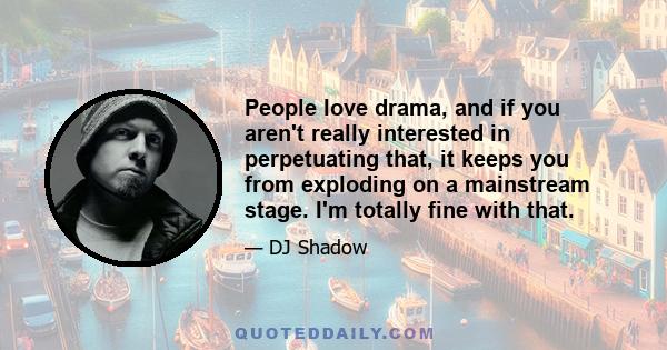 People love drama, and if you aren't really interested in perpetuating that, it keeps you from exploding on a mainstream stage. I'm totally fine with that.