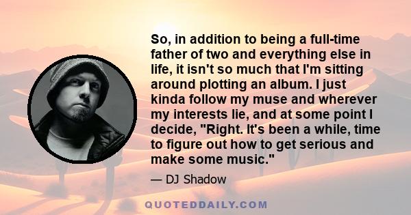 So, in addition to being a full-time father of two and everything else in life, it isn't so much that I'm sitting around plotting an album. I just kinda follow my muse and wherever my interests lie, and at some point I