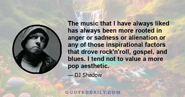 The music that I have always liked has always been more rooted in anger or sadness or alienation or any of those inspirational factors that drove rock'n'roll, gospel, and blues. I tend not to value a more pop aesthetic.