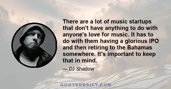 There are a lot of music startups that don't have anything to do with anyone's love for music. It has to do with them having a glorious IPO and then retiring to the Bahamas somewhere. It's important to keep that in mind.