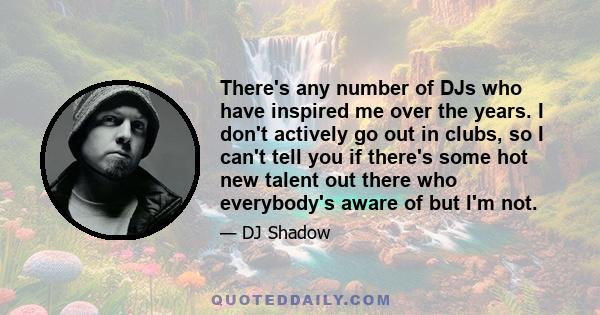 There's any number of DJs who have inspired me over the years. I don't actively go out in clubs, so I can't tell you if there's some hot new talent out there who everybody's aware of but I'm not.