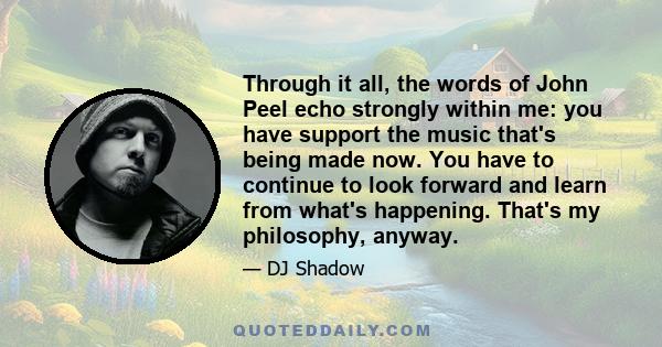 Through it all, the words of John Peel echo strongly within me: you have support the music that's being made now. You have to continue to look forward and learn from what's happening. That's my philosophy, anyway.