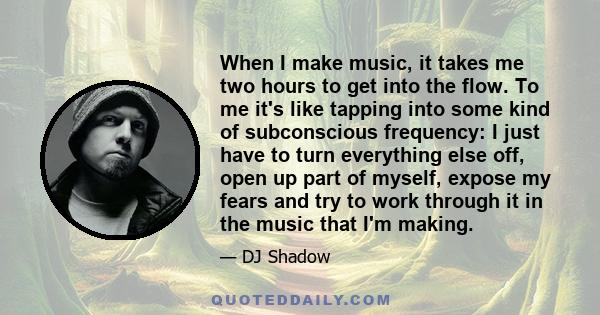 When I make music, it takes me two hours to get into the flow. To me it's like tapping into some kind of subconscious frequency: I just have to turn everything else off, open up part of myself, expose my fears and try