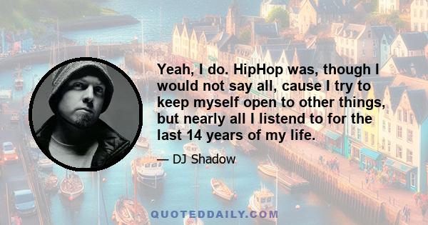 Yeah, I do. HipHop was, though I would not say all, cause I try to keep myself open to other things, but nearly all I listend to for the last 14 years of my life.