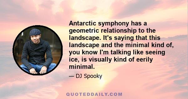 Antarctic symphony has a geometric relationship to the landscape. It's saying that this landscape and the minimal kind of, you know I'm talking like seeing ice, is visually kind of eerily minimal.