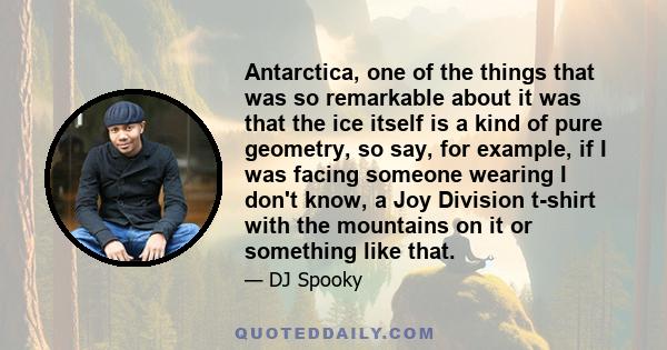 Antarctica, one of the things that was so remarkable about it was that the ice itself is a kind of pure geometry, so say, for example, if I was facing someone wearing I don't know, a Joy Division t-shirt with the