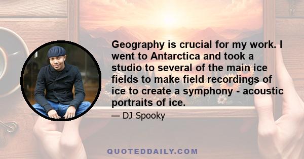 Geography is crucial for my work. I went to Antarctica and took a studio to several of the main ice fields to make field recordings of ice to create a symphony - acoustic portraits of ice.