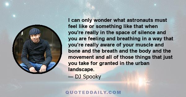 I can only wonder what astronauts must feel like or something like that when you're really in the space of silence and you are feeling and breathing in a way that you're really aware of your muscle and bone and the