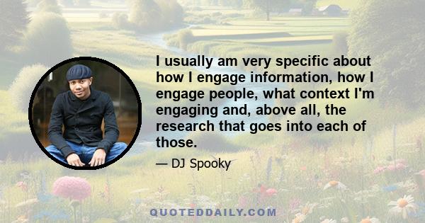 I usually am very specific about how I engage information, how I engage people, what context I'm engaging and, above all, the research that goes into each of those.