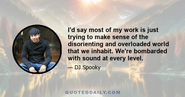 I'd say most of my work is just trying to make sense of the disorienting and overloaded world that we inhabit. We're bombarded with sound at every level.