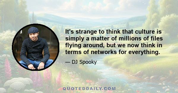 It's strange to think that culture is simply a matter of millions of files flying around, but we now think in terms of networks for everything.