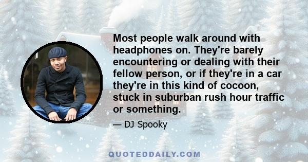 Most people walk around with headphones on. They're barely encountering or dealing with their fellow person, or if they're in a car they're in this kind of cocoon, stuck in suburban rush hour traffic or something.