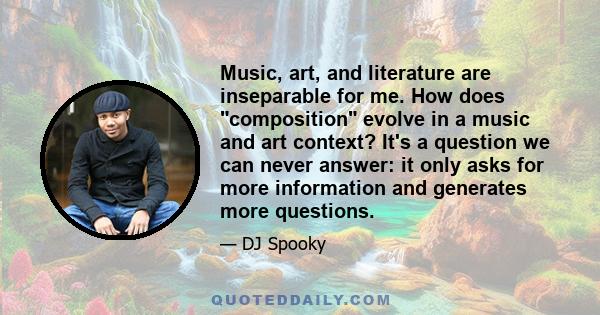 Music, art, and literature are inseparable for me. How does composition evolve in a music and art context? It's a question we can never answer: it only asks for more information and generates more questions.