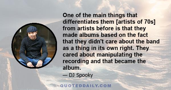 One of the main things that differentiates them [artists of 70s] from artists before is that they made albums based on the fact that they didn't care about the band as a thing in its own right. They cared about