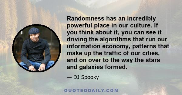 Randomness has an incredibly powerful place in our culture. If you think about it, you can see it driving the algorithms that run our information economy, patterns that make up the traffic of our cities, and on over to