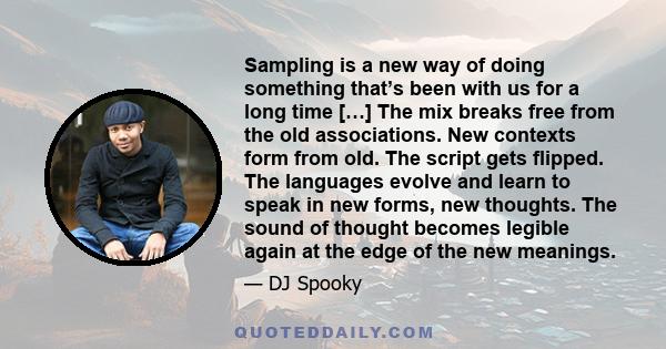 Sampling is a new way of doing something that’s been with us for a long time […] The mix breaks free from the old associations. New contexts form from old. The script gets flipped. The languages evolve and learn to