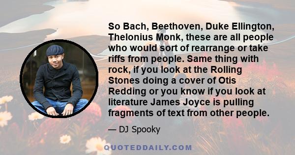 So Bach, Beethoven, Duke Ellington, Thelonius Monk, these are all people who would sort of rearrange or take riffs from people. Same thing with rock, if you look at the Rolling Stones doing a cover of Otis Redding or