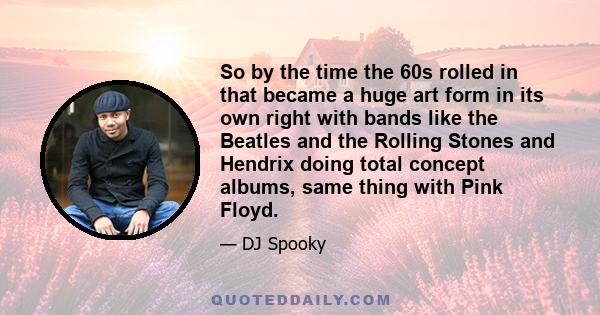 So by the time the 60s rolled in that became a huge art form in its own right with bands like the Beatles and the Rolling Stones and Hendrix doing total concept albums, same thing with Pink Floyd.