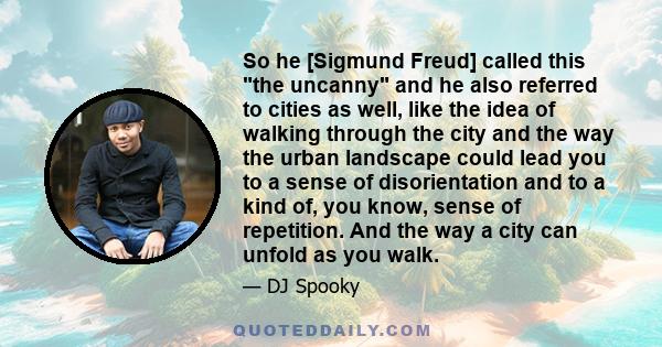 So he [Sigmund Freud] called this the uncanny and he also referred to cities as well, like the idea of walking through the city and the way the urban landscape could lead you to a sense of disorientation and to a kind