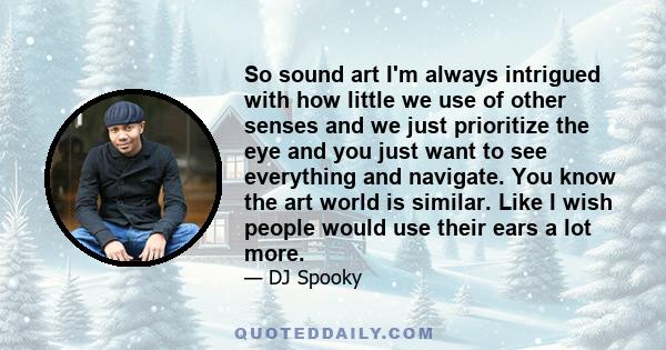 So sound art I'm always intrigued with how little we use of other senses and we just prioritize the eye and you just want to see everything and navigate. You know the art world is similar. Like I wish people would use