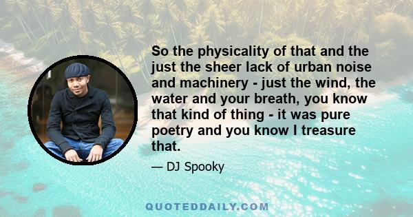 So the physicality of that and the just the sheer lack of urban noise and machinery - just the wind, the water and your breath, you know that kind of thing - it was pure poetry and you know I treasure that.