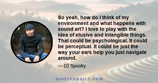 So yeah, how do I think of my environment and what happens with sound art? I love to play with the idea of elusive and intangible things. That could be psychological. It could be perceptual. It could be just the way