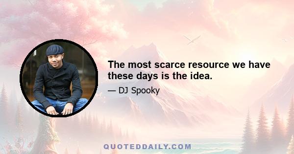 The most scarce resource we have these days is the idea.