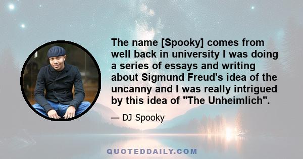 The name [Spooky] comes from well back in university I was doing a series of essays and writing about Sigmund Freud's idea of the uncanny and I was really intrigued by this idea of The Unheimlich.