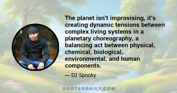 The planet isn't improvising, it's creating dynamic tensions between complex living systems in a planetary choreography, a balancing act between physical, chemical, biological, environmental, and human components.