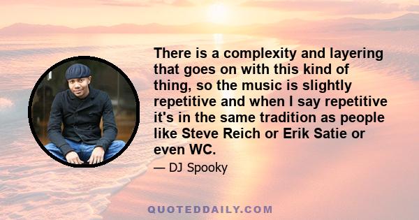 There is a complexity and layering that goes on with this kind of thing, so the music is slightly repetitive and when I say repetitive it's in the same tradition as people like Steve Reich or Erik Satie or even WC.