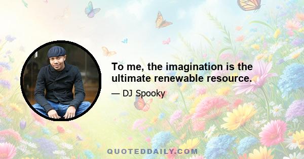 To me, the imagination is the ultimate renewable resource.