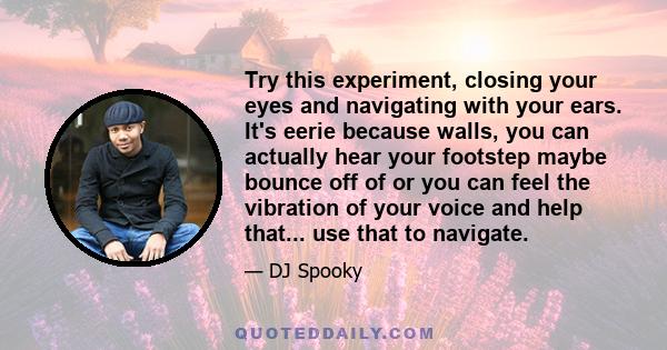 Try this experiment, closing your eyes and navigating with your ears. It's eerie because walls, you can actually hear your footstep maybe bounce off of or you can feel the vibration of your voice and help that... use