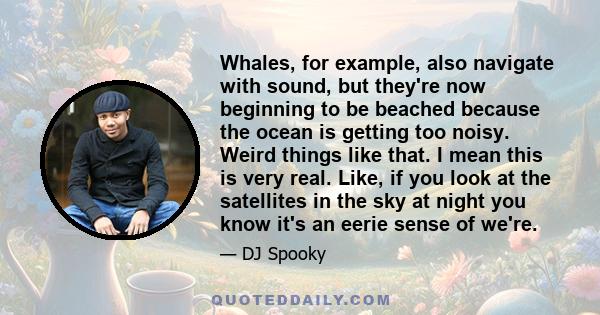 Whales, for example, also navigate with sound, but they're now beginning to be beached because the ocean is getting too noisy. Weird things like that. I mean this is very real. Like, if you look at the satellites in the 