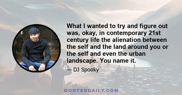 What I wanted to try and figure out was, okay, in contemporary 21st century life the alienation between the self and the land around you or the self and even the urban landscape. You name it.