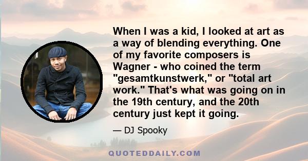 When I was a kid, I looked at art as a way of blending everything. One of my favorite composers is Wagner - who coined the term gesamtkunstwerk, or total art work. That's what was going on in the 19th century, and the