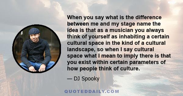 When you say what is the difference between me and my stage name the idea is that as a musician you always think of yourself as inhabiting a certain cultural space in the kind of a cultural landscape, so when I say