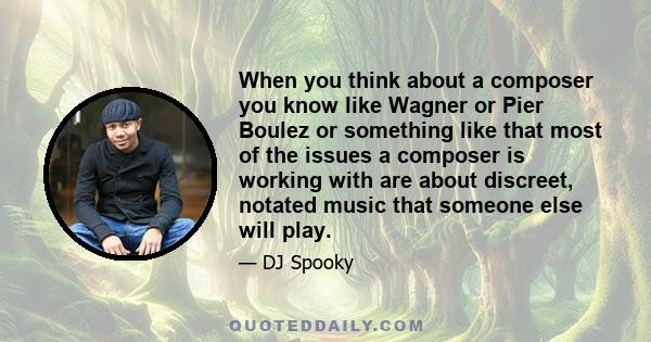 When you think about a composer you know like Wagner or Pier Boulez or something like that most of the issues a composer is working with are about discreet, notated music that someone else will play.