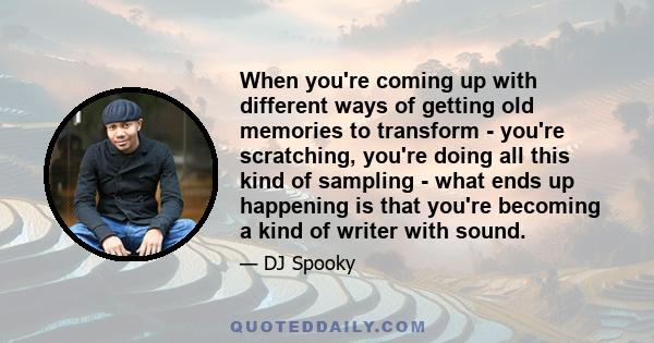 When you're coming up with different ways of getting old memories to transform - you're scratching, you're doing all this kind of sampling - what ends up happening is that you're becoming a kind of writer with sound.