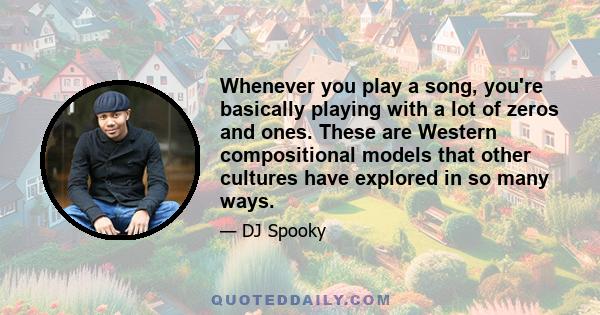 Whenever you play a song, you're basically playing with a lot of zeros and ones. These are Western compositional models that other cultures have explored in so many ways.