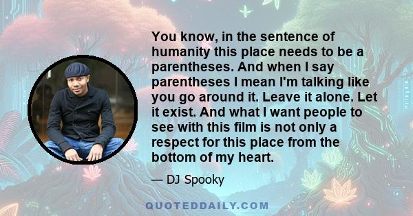 You know, in the sentence of humanity this place needs to be a parentheses. And when I say parentheses I mean I'm talking like you go around it. Leave it alone. Let it exist. And what I want people to see with this film 