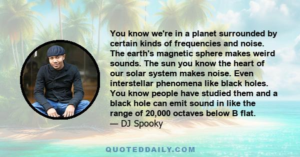 You know we're in a planet surrounded by certain kinds of frequencies and noise. The earth's magnetic sphere makes weird sounds. The sun you know the heart of our solar system makes noise. Even interstellar phenomena